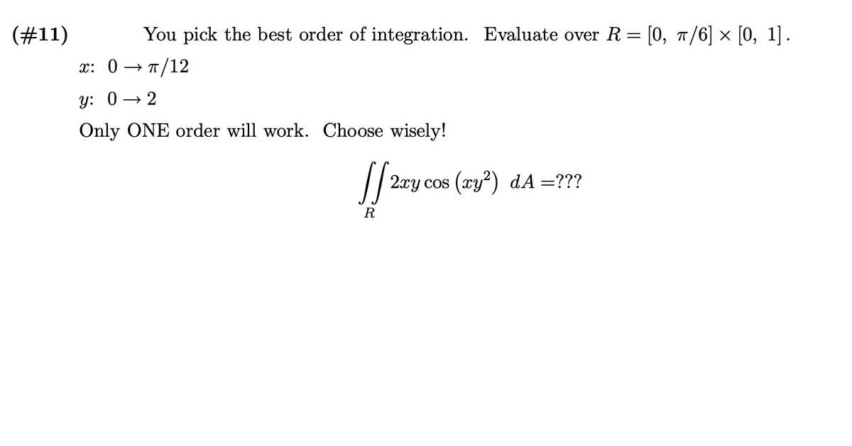 (#11)
You pick the best order of integration. Evaluate over R = [0, n/6] × [0, 1].
x: 0
→ T/12
y: 0 → 2
Only ONE order will work. Choose wisely!
2xy cos (xy?) dA=???
R
