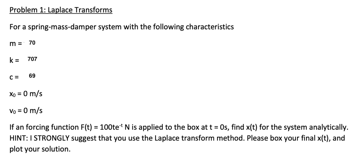 Problem 1: Laplace Transforms
For a spring-mass-damper system with the following characteristics
m = 70
k= 707
C =
69
Xo = 0 m/s
Vo = 0 m/s
If an forcing function F(t) = 100tet N is applied to the box at t = 0s, find x(t) for the system analytically.
HINT: I STRONGLY suggest that you use the Laplace transform method. Please box your final x(t), and
plot your solution.