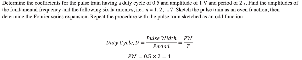 Determine the coefficients for the pulse train having a duty cycle of 0.5 and amplitude of 1 V and period of 2 s. Find the amplitudes of
the fundamental frequency and the following six harmonics, i.e., n = 1,2, ... 7. Sketch the pulse train as an even function, then
determine the Fourier series expansion. Repeat the procedure with the pulse train sketched as an odd function.
Duty Cycle, D =
Pulse Width
Period
PW = 0.5 x 2 = 1
PW
T