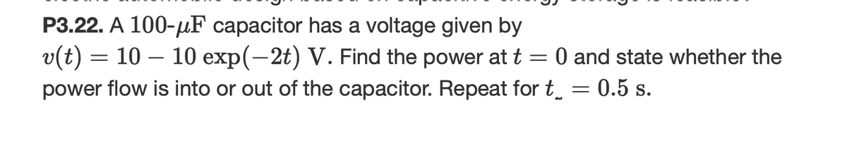 P3.22. A 100-F capacitor has a voltage given by
v(t) = 10 – 10 exp(-2t) V. Find the power at t = 0 and state whether the
power flow is into or out of the capacitor. Repeat for t_ = 0.5 s.
