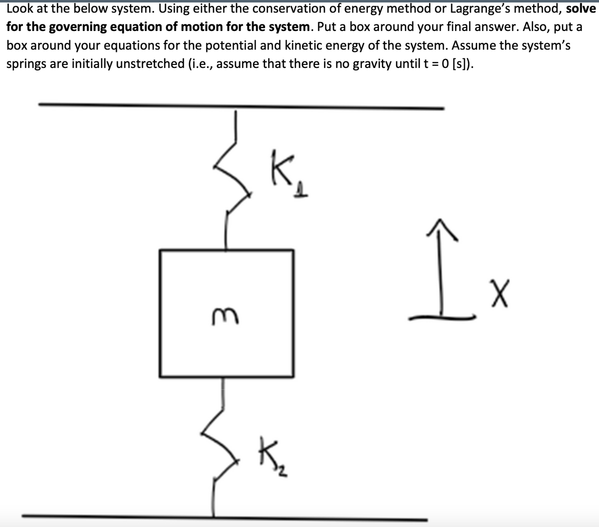 Look at the below system. Using either the conservation of energy method or Lagrange's method, solve
for the governing equation of motion for the system. Put a box around your final answer. Also, put a
box around your equations for the potential and kinetic energy of the system. Assume the system's
springs are initially unstretched (i.e., assume that there is no gravity until t = 0 [s]).
K₁
Î
E
K₂
X