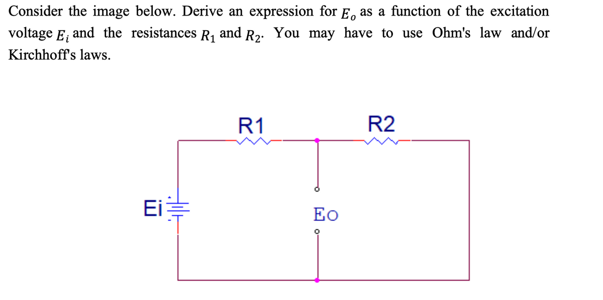 0
Consider the image below. Derive an expression for E as a function of the excitation
voltage E¡ and the resistances R₁ and R₂. You may have to use Ohm's law and/or
Kirchhoff's laws.
Ei
allt
R1
Eo
0
R2