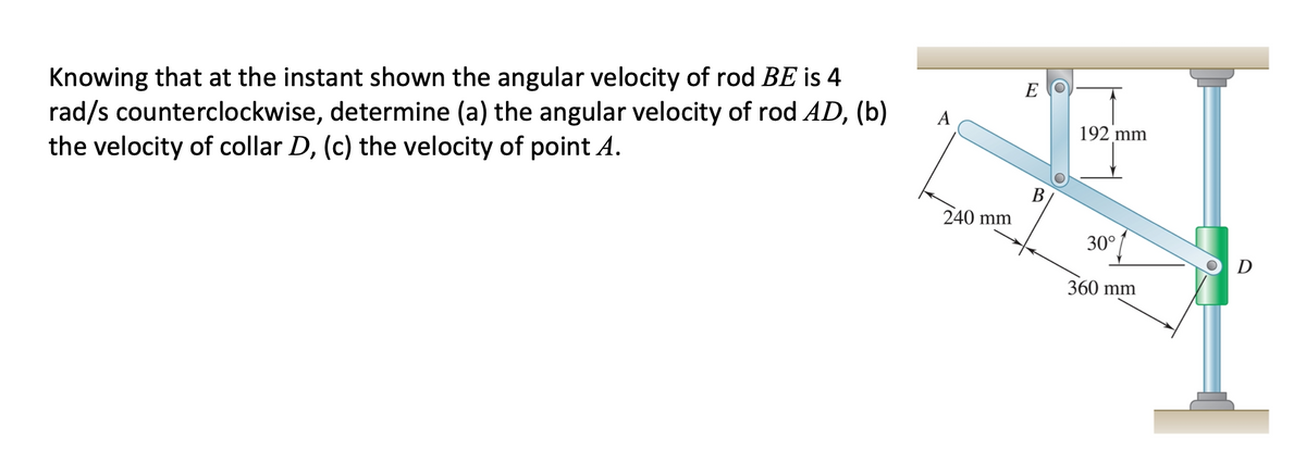 Knowing that at the instant shown the angular velocity of rod BE is 4
rad/s counterclockwise, determine (a) the angular velocity of rod AD, (b)
the velocity of collar D, (c) the velocity of point A.
E
192 mm
В
240 mm
30°
D
360 mm
