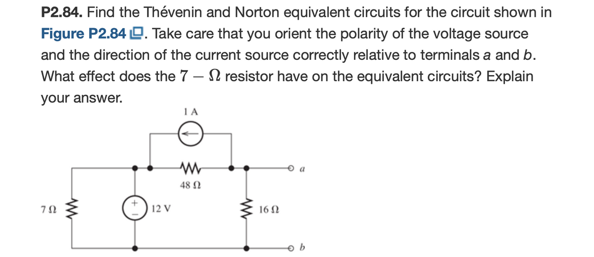 P2.84. Find the Thévenin and Norton equivalent circuits for the circuit shown in
Figure P2.84 O. Take care that you orient the polarity of the voltage source
and the direction of the current source correctly relative to terminals a and b.
What effect does the 7 – N resistor have on the equivalent circuits? Explain
your answer.
1 A
48 N
12 V
16 N
