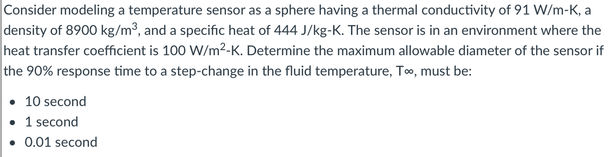 Consider modeling a temperature sensor as a sphere having a thermal conductivity of 91 W/m-K, a
density of 8900 kg/m³, and a specific heat of 444 J/kg-K. The sensor is in an environment where the
heat transfer coefficient is 100 W/m²-K. Determine the maximum allowable diameter of the sensor if
the 90% response time to a step-change in the fluid temperature, T∞, must be:
• 10 second
• 1 second
. 0.01 second