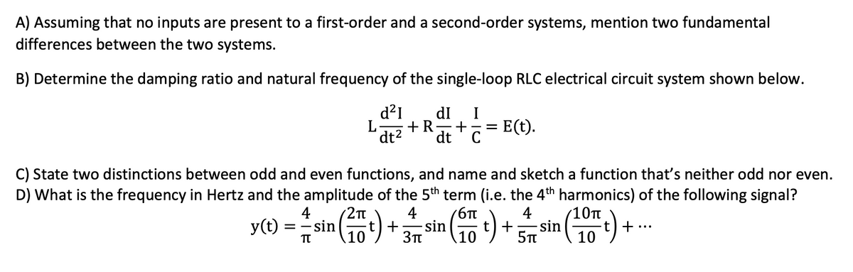 A) Assuming that no inputs are present to a first-order and a second-order systems, mention two fundamental
differences between the two systems.
B) Determine the damping ratio and natural frequency of the single-loop RLC electrical circuit system shown below.
d²1 dI I
+ R + =
dt² dt с
L
E(t).
C) State two distinctions between odd and even functions, and name and sketch a function that's neither odd nor even.
D) What is the frequency in Hertz and the amplitude of the 5th term (i.e. the 4th harmonics) of the following signal?
4 2π
10π
== - sin
TT
4
бп
y(t)
(² t) + 37 sin (17)
4
+ sin
5π
(10+)
+.
10
10