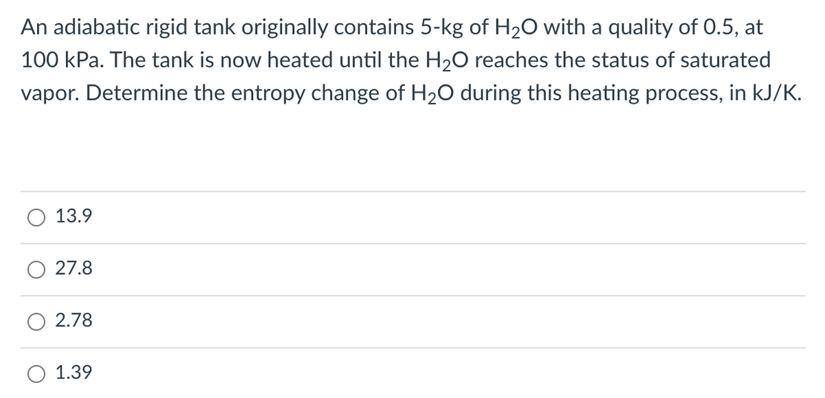 An adiabatic rigid tank originally contains 5-kg of H20 with a quality of 0.5, at
100 kPa. The tank is now heated until the H20 reaches the status of saturated
vapor. Determine the entropy change of H20 during this heating process, in kJ/K.
13.9
27.8
2.78
1.39
