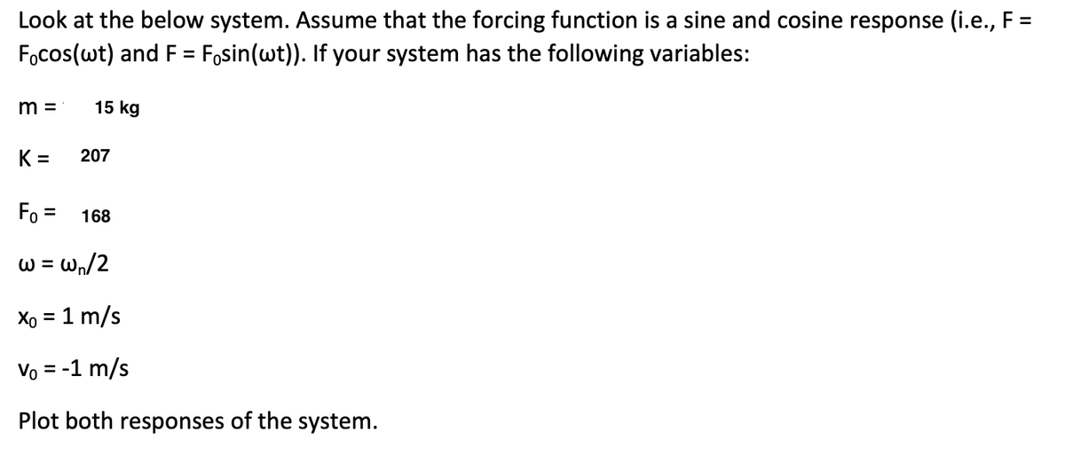 Look at the below system. Assume that the forcing function is a sine and cosine response (i.e., F =
Focos(wt) and F = Fösin(wt)). If your system has the following variables:
m=
K=
15 kg
207
F₁ = 168
w = w₁/2
Xo = 1 m/s
Vo = -1 m/s
Plot both responses of the system.