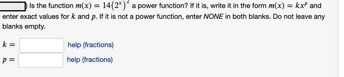 Is the function m(x) = 14(2*) a power function? If it is, write it in the form m(x):
kxP and
enter exact values for k and p. If it is not a power function, enter NONE in both blanks. Do not leave any
blanks empty.
k =
help (fractions)
p =
help (fractions)
