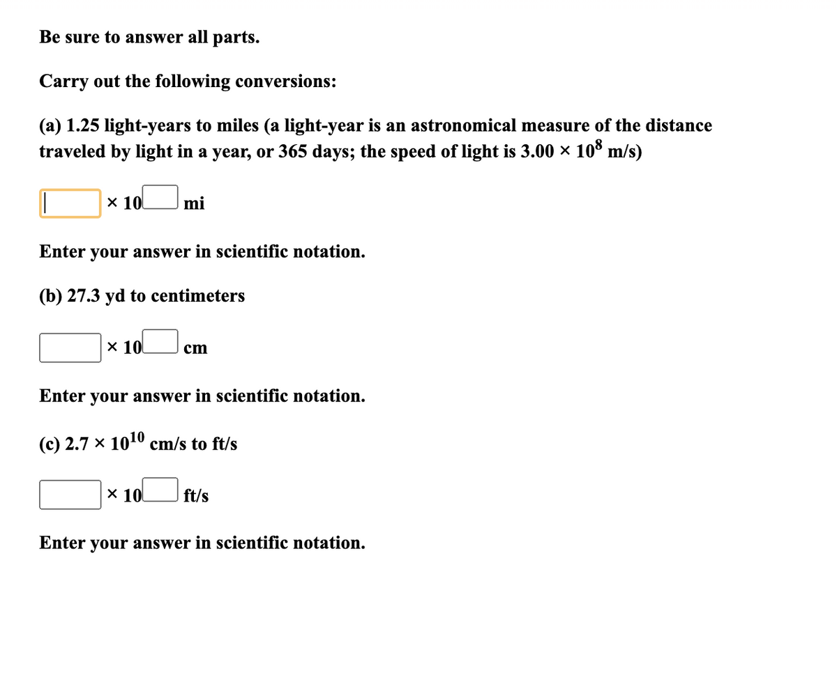 Be sure to answer all parts.
Carry out the following conversions:
(a) 1.25 light-years to miles (a light-year is an astronomical measure of the distance
traveled by light in a year, or 365 days; the speed of light is 3.00 × 10° m/s)
x 10
mi
Enter your answer in scientific notation.
(b) 27.3 yd to centimeters
x 10
cm
Enter your answer in scientific notation.
(c) 2.7 × 1010 cm/s to ft/s
X 10
ft/s
Enter your answer in scientific notation.

