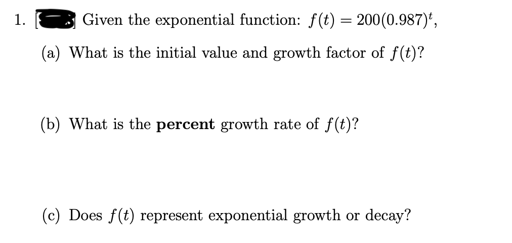 1.
Given the exponential function: f(t) = 200(0.987)*,
(a) What is the initial value and growth factor of f(t)?
(b) What is the percent growth rate of f(t)?
(c) Does f(t) represent exponential growth or decay?
