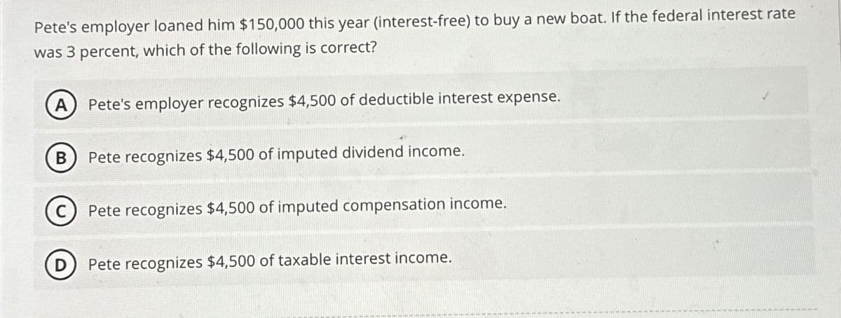 Pete's employer loaned him $150,000 this year (interest-free) to buy a new boat. If the federal interest rate
was 3 percent, which of the following is correct?
A Pete's employer recognizes $4,500 of deductible interest expense.
B Pete recognizes $4,500 of imputed dividend income.
C) Pete recognizes $4,500 of imputed compensation income.
D) Pete recognizes $4,500 of taxable interest income.