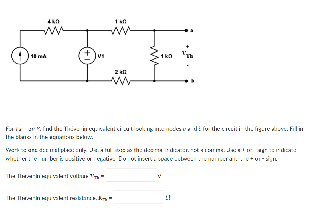 4 kQ
1 kQ
+
) 10 mA
1 kQ
VTh
V1
2 kQ
For V1 = 10 V, find the Thévenin equivalent circuit looking into nodes a and b for the circuit in the figure above. Fill in
the blanks in the equations below.
Work to one decimal place only. Use a full stop as the decimal indicator, not a comma. Use a + or - sign to indicate
whether the number is positive or negative. Do not insert a space between the number and the + or - sign.
The Thévenin equivalent voltage VTh =
V
The Thévenin equivalent resistance, RTh
