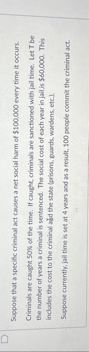 0
Suppose that a specific criminal act causes a net
social harm of $100,000 every time it occurs.
Criminals are caught 50% of the time. If caught, criminals are sanctioned with jail time. Let T be
the number of years a criminal is sentenced. The social cost of each year in jail,is $60,000. This
includes the cost to the criminal and the state (prisons, guards, wardens, etc.).
Suppose currently, jail time is set at 4 years and as a result, 100 people commit the criminal act.