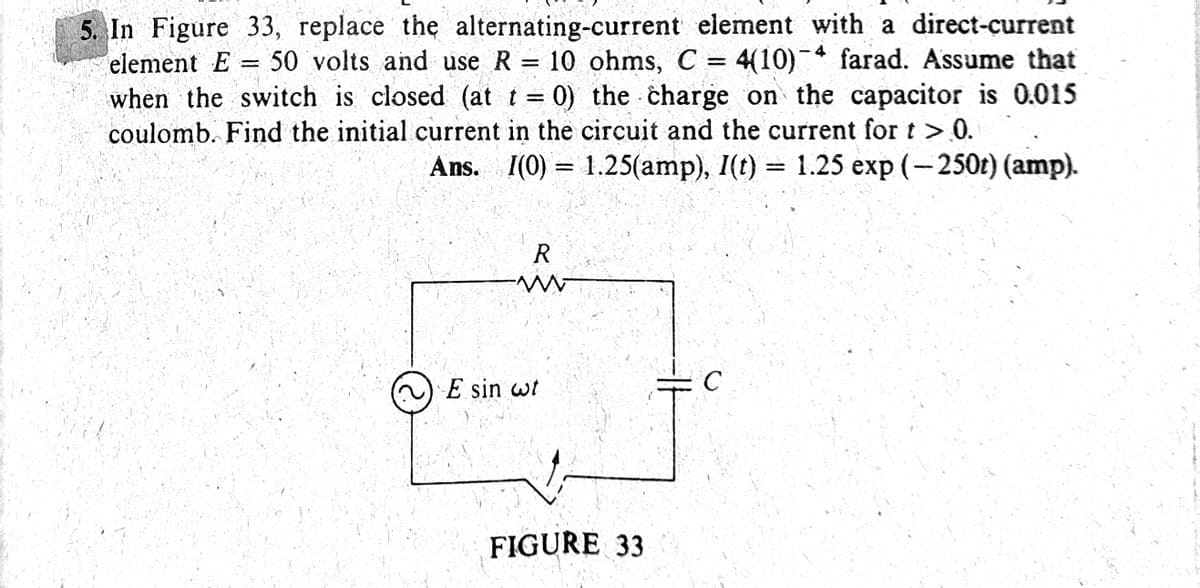 5. In Figure 33, replace the alternating-current element with a direct-current
element E
when the switch is closed (at t = 0) the charge on the capacitor is 0.015
coulomb. Find the initial current in the circuit and the current for t > 0.
50 volts and use R = 10 ohms, C =
4(10) farad. Assume that
!!
Ans. I(0) = 1.25(amp), I(t) = 1.25 exp (-250t) (amp).
E sin wt
FIGURE 33
