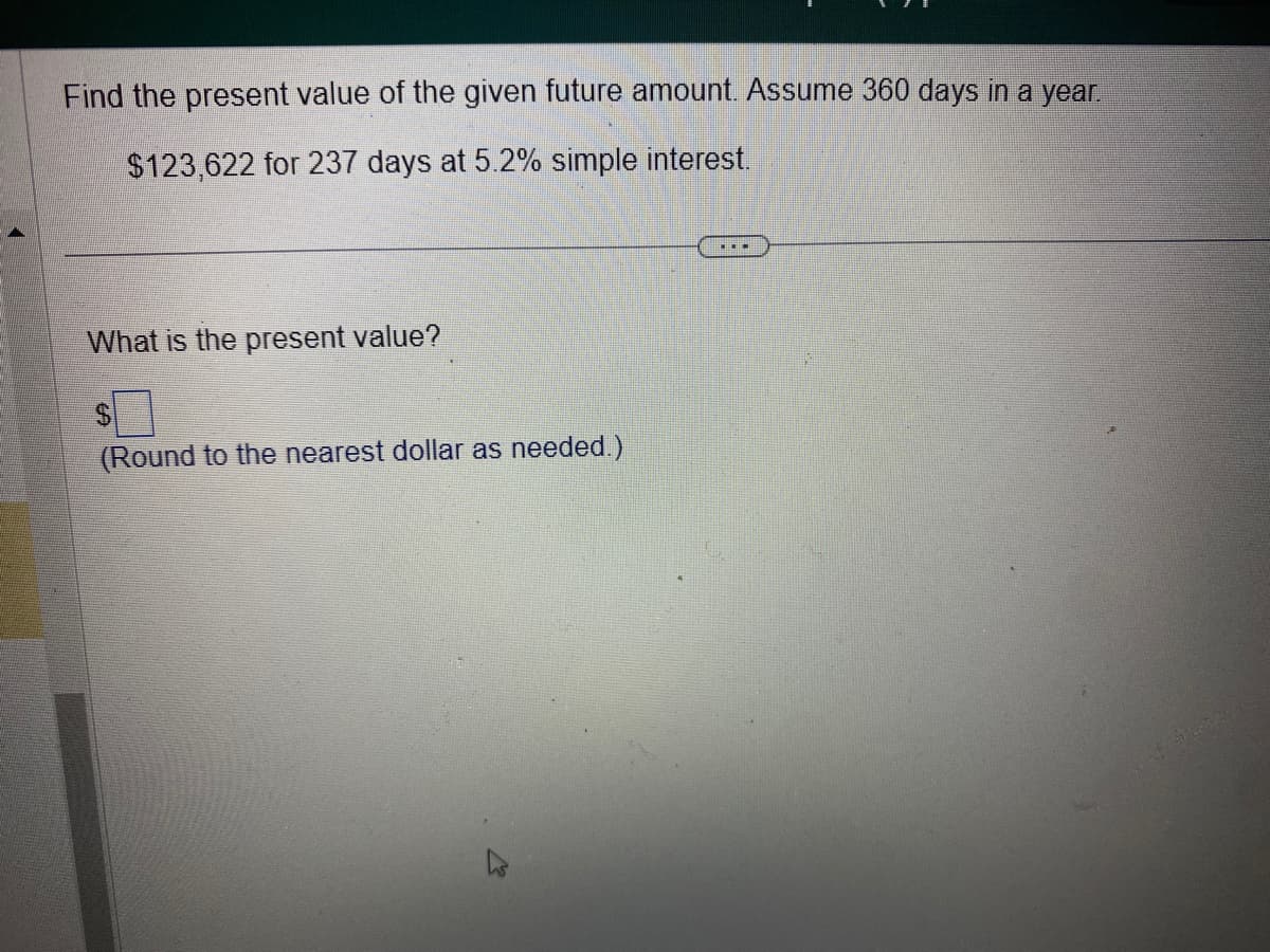 Find the present value of the given future amount. Assume 360 days in a year.
$123,622 for 237 days at 5.2% simple interest.
What is the present value?
$
(Round to the nearest dollar as needed.)