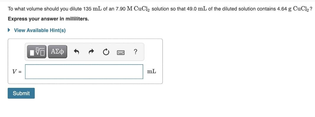 To what volume should you dilute 135 mL of an 7.90 M CUC1, solution so that 49.0 mL of the diluted solution contains 4.64 g CuCl, ?
Express your answer in milliliters.
• View Available Hint(s)
?
V =
mL
Submit
