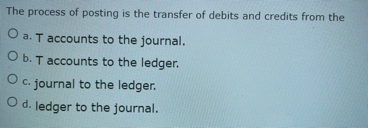 The process of posting is the transfer of debits and credits from the
O a. T accounts to the journal.
Ob. T accounts to the ledger.
O c. journal to the ledger.
O d. ledger to the journal.