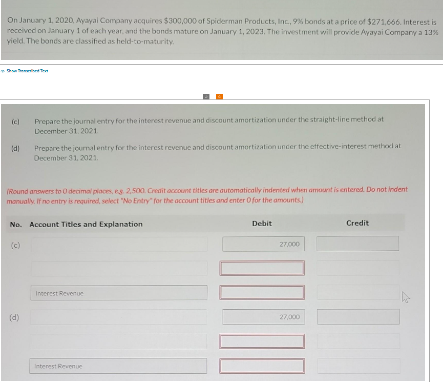 On January 1, 2020, Ayayai Company acquires $300,000 of Spiderman Products, Inc., 9% bonds at a price of $271,666. Interest is
received on January 1 of each year, and the bonds mature on January 1, 2023. The investment will provide Ayayai Company a 13%
yield. The bonds are classified as held-to-maturity.
Show Transcribed Text
(c)
Prepare the journal entry for the interest revenue and discount amortization under the straight-line method at
December 31, 2021.
(d)
Prepare the journal entry for the interest revenue and discount amortization under the effective-interest method at
December 31, 2021.
(Round answers to O decimal places, eg. 2,500. Credit account titles are automatically indented when amount is entered. Do not indent
manually. If no entry is required, select "No Entry" for the account titles and enter O for the amounts.)
No. Account Titles and Explanation
(c)
(d)
Interest Revenue
Interest Revenue
Debit
27,000
27,000
Credit