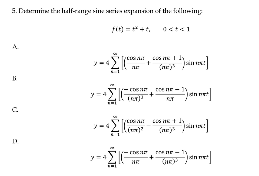 5. Determine the half-range sine series expansion of the following:
f(t) = t2 + t,
Α.
Β.
C.
D.
y = 4
y = 4
ΑΣΙ
η=1
00
ΣΙ
η=1
y = 4
ΑΣΚ
η=1
y = 4
∞
ΣΙ
η=1
COS Nπ
ηπ
COS Nπ
(ηπ)3
сos nπ
(ηπ)2
+
сOS Nπ
ηπ
cos nπ + 1
(ηπ)3
+
0 <t < 1
+
cos ηπ – 1
ηπ
cos ηπ + 1)
(ηπ)3
COS Nπ
(ηπ)3
1
sin nat
sin nat
sin nat
sin not