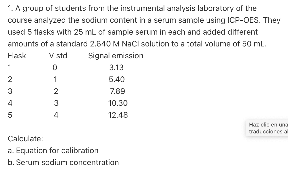 1. A group of students from the instrumental analysis laboratory of the
course analyzed the sodium content in a serum sample using ICP-OES. They
used 5 flasks with 25 mL of sample serum in each and added different
amounts of a standard 2.640 M NaCl solution to a total volume of 50 mL.
V std Signal emission
Flask
1
0
1
2
3
4
2345
3.13
5.40
7.89
10.30
12.48
Calculate:
a. Equation for calibration
b. Serum sodium concentration
Haz clic en una
traducciones al