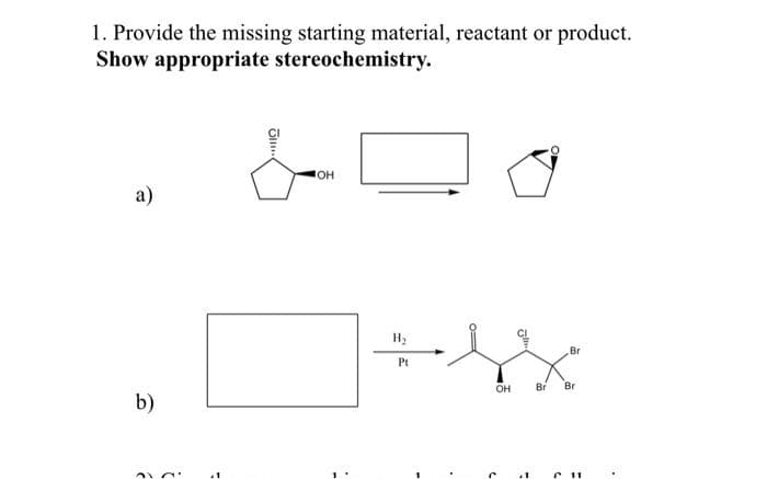 1. Provide the missing starting material, reactant or product.
Show appropriate
stereochemistry.
a)
b)
Ji...
JOH
H₂
Pt
01
OH
3
Br
Br Br
C 11