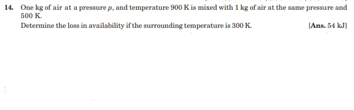 14. One kg of air at a pressure p, and temperature 900 K is mixed with 1 kg of air at the same pressure and
500 K.
Determine the loss in availability if the surrounding temperature is 300 K.
[Ans. 54 kJ]
