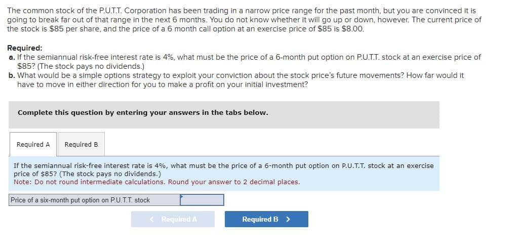 The common stock of the P.U.T.T. Corporation has been trading in a narrow price range for the past month, but you are convinced it is
going to break far out of that range in the next 6 months. You do not know whether it will go up or down, however. The current price of
the stock is $85 per share, and the price of a 6 month call option at an exercise price of $85 is $8.00.
Required:
a. If the semiannual risk-free interest rate is 4%, what must be the price of a 6-month put option on P.U.T.T. stock at an exercise price of
$85? (The stock pays no dividends.)
b. What would be a simple options strategy to exploit your conviction about the stock price's future movements? How far would it
have to move in either direction for you to make a profit on your initial investment?
Complete this question by entering your answers in the tabs below.
Required A Required B
If the semiannual risk-free interest rate is 4%, what must be the price of a 6-month put option on P.U.T.T. stock at an exercise
price of $85? (The stock pays no dividends.)
Note: Do not round intermediate calculations. Round your answer to 2 decimal places.
Price of a six-month put option on P.U.T.T. stock
< Required A
Required B >