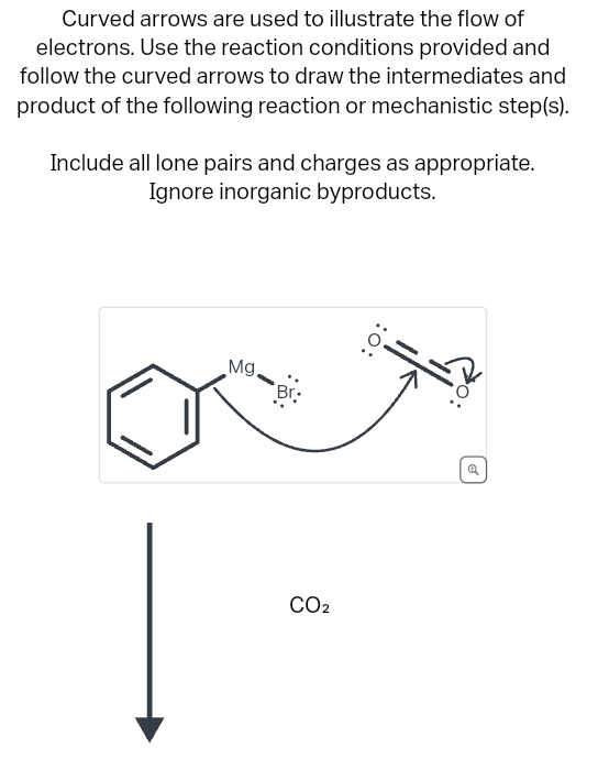 Curved arrows are used to illustrate the flow of
electrons. Use the reaction conditions provided and
follow the curved arrows to draw the intermediates and
product of the following reaction or mechanistic step(s).
Include all lone pairs and charges as appropriate.
Ignore inorganic byproducts.
Mg,
Br:
CO₂
:O:
o