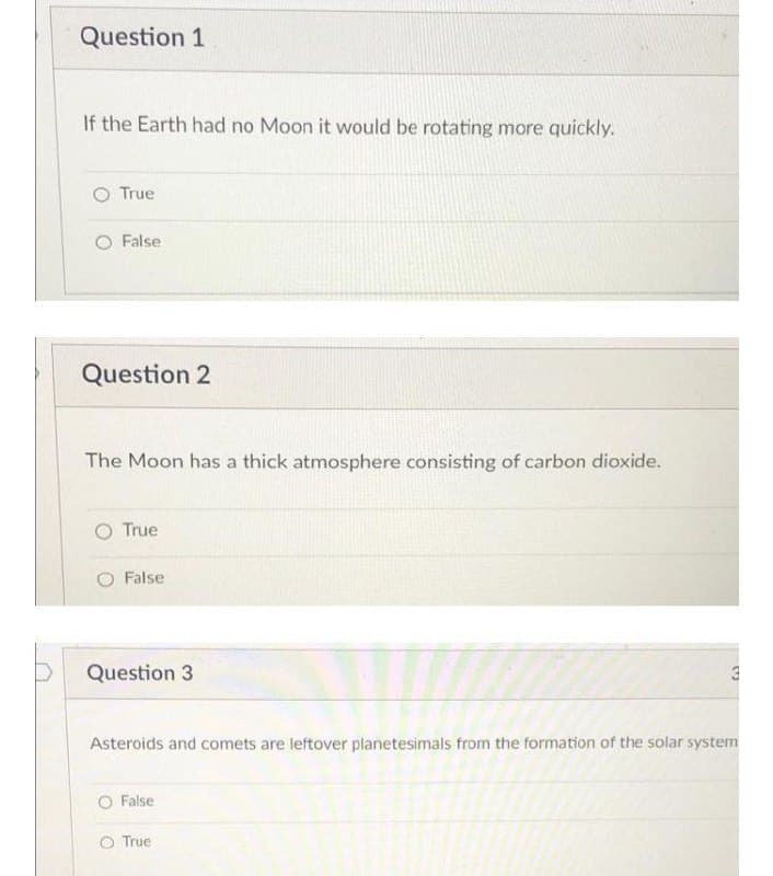 Question 1
If the Earth had no Moon it would be rotating more quickly.
True
O False
Question 2
The Moon has a thick atmosphere consisting of carbon dioxide.
True
False
Question 3
Asteroids and comets are leftover planetesimals from the formation of the solar system
O False
O True
