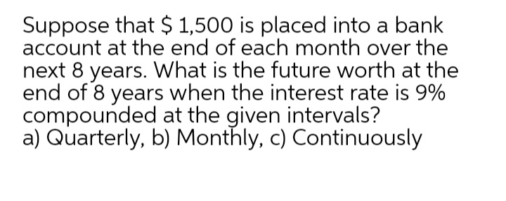 Suppose that $ 1,500 is placed into a bank
account at the end of each month over the
next 8 years. What is the future worth at the
end of 8 years when the interest rate is 9%
compounded at the given intervals?
a) Quarterly, b) Monthly, c) Continuously
