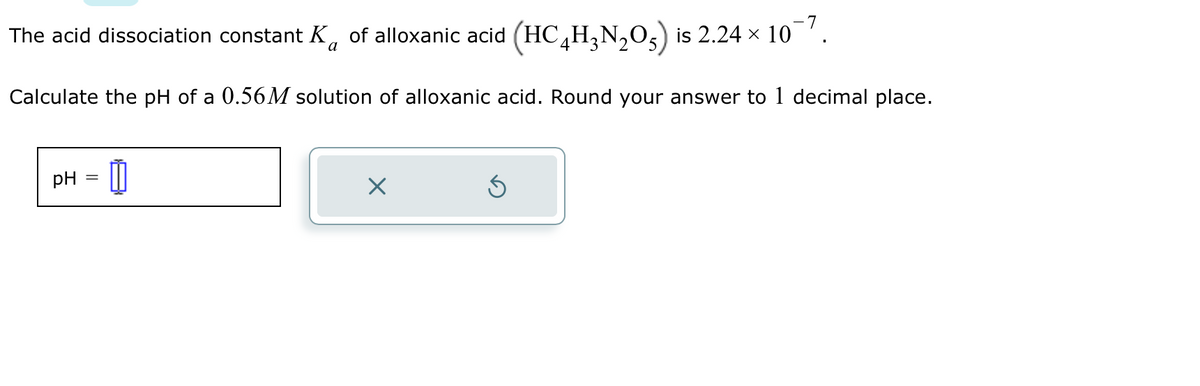 The acid dissociation constant K of alloxanic acid (HCH²N₂O²) is 2.24 × 10¯7.
a
Calculate the pH of a 0.56M solution of alloxanic acid. Round your answer to 1 decimal place.
pH
=
1
×
S