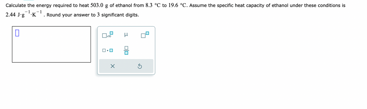 Calculate the energy required to heat 503.0 g of ethanol from 8.3 °C to 19.6 °C. Assume the specific heat capacity of ethanol under these conditions is
-1 −1
2.44 J·g¯¯¹·K¯
Round your answer to 3 significant digits.
x10
X
μ
5