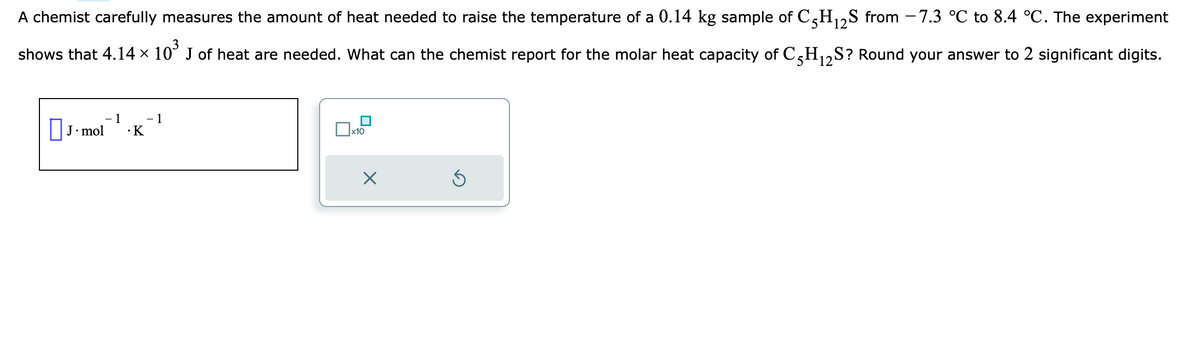 A chemist carefully measures the amount of heat needed to raise the temperature of a 0.14 kg sample of C5H₁2S from −7.3 °C to 8.4 °C. The experiment
12
shows that 4.14 × 10³ J of heat are needed. What can the chemist report for the molar heat capacity of C5H₁2S? Round your answer to 2 significant digits.
X
12
J. mol
1
· K
- 1
x10
×
3