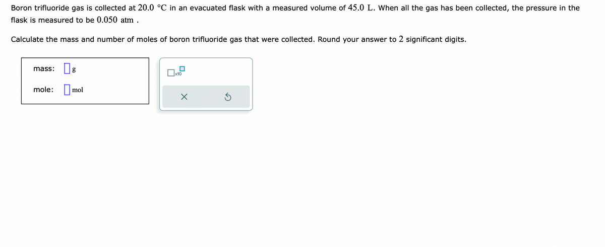 Boron trifluoride gas is collected at 20.0 °C in an evacuated flask with a measured volume of 45.0 L. When all the gas has been collected, the pressure in the
flask is measured to be 0.050 atm .
Calculate the mass and number of moles of boron trifluoride gas that were collected. Round your answer to 2 significant digits.
mass: g
mole: mol
x10
X
Ś