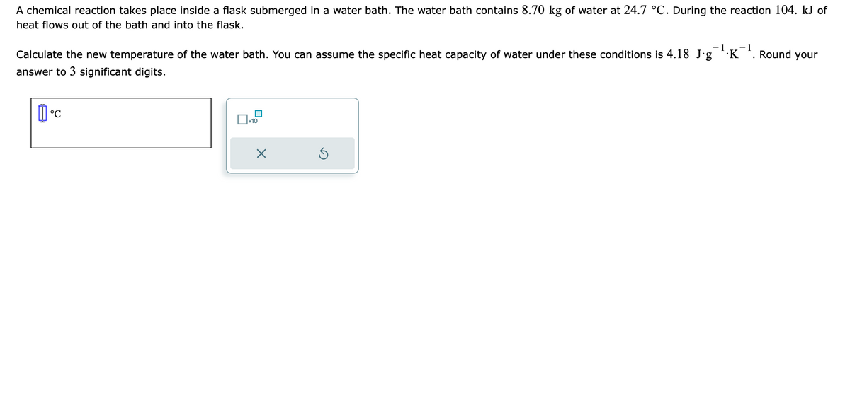 A chemical reaction takes place inside a flask submerged in a water bath. The water bath contains 8.70 kg of water at 24.7 °C. During the reaction 104. kJ of
heat flows out of the bath and into the flask.
1 -1
Calculate the new temperature of the water bath. You can assume the specific heat capacity of water under these conditions is 4.18 Jg ¹.K
answer to 3 significant digits.
11°C
x10
X
S
Round your