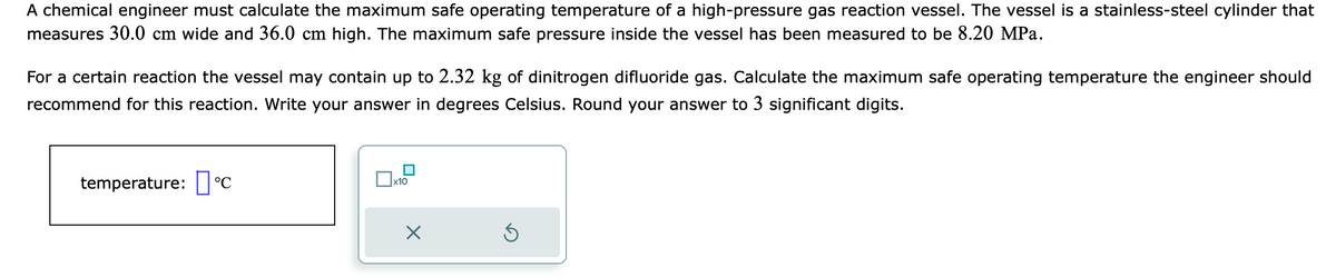 A chemical engineer must calculate the maximum safe operating temperature of a high-pressure gas reaction vessel. The vessel is a stainless-steel cylinder that
measures 30.0 cm wide and 36.0 cm high. The maximum safe pressure inside the vessel has been measured to be 8.20 MPa.
For a certain reaction the vessel may contain up to 2.32 kg of dinitrogen difluoride gas. Calculate the maximum safe operating temperature the engineer should
recommend for this reaction. Write your answer in degrees Celsius. Round your answer to 3 significant digits.
temperature: C
x10
×
S