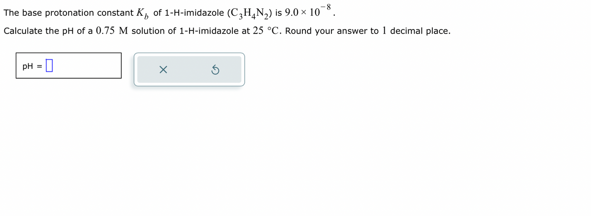 The base protonation constant K of 1-H-imidazole (C₂H4N₂) is 9.0 × 10¯8.
3
Calculate the pH of a 0.75 M solution of 1-H-imidazole at 25 °C. Round your answer to 1 decimal place.
pH = 0
X
S