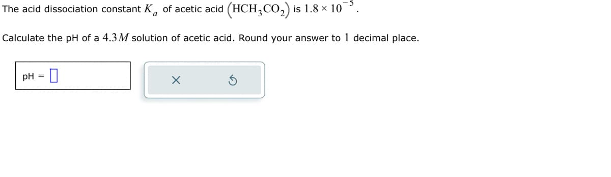 The acid dissociation constant K of acetic acid (HCH3CO₂) is 1.8 × 10
Calculate the pH of a 4.3 M solution of acetic acid. Round your answer to 1 decimal place.
pH = 0
X