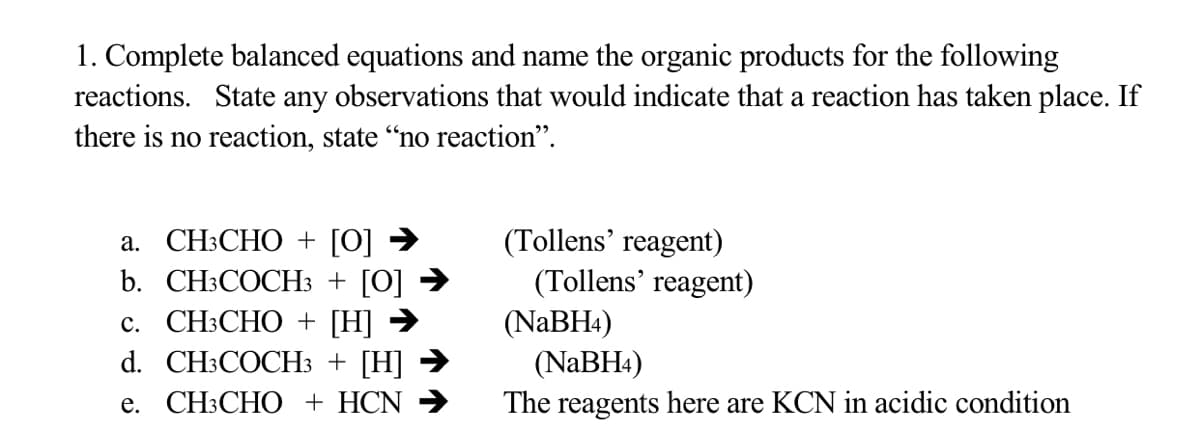 1. Complete balanced equations and name the organic products for the following
reactions. State any observations that would indicate that a reaction has taken place. If
there is no reaction, state "no reaction".
а. СН:СНО + [0] >
b. CH:COСHЗ + [О] >
с. СН:СНО + [Н] >
d. CH:COCHЗ + [Н] >
(Tollens’ reagent)
(Tollens' reagent)
(NABH4)
(NABH4)
The reagents here are KCN in acidic condition
е. CН:СНO + HCN >
