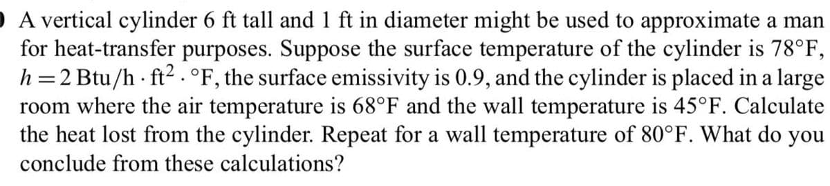 O A vertical cylinder 6 ft tall and 1 ft in diameter might be used to approximate a man
for heat-transfer purposes. Suppose the surface temperature of the cylinder is 78°F,
h=2 Btu/h - ft2 .°F, the surface emissivity is 0.9, and the cylinder is placed in a large
room where the air temperature is 68°F and the wall temperature is 45°F. Calculate
the heat lost from the cylinder. Repeat for a wall temperature of 80°F. What do you
conclude from these calculations?
