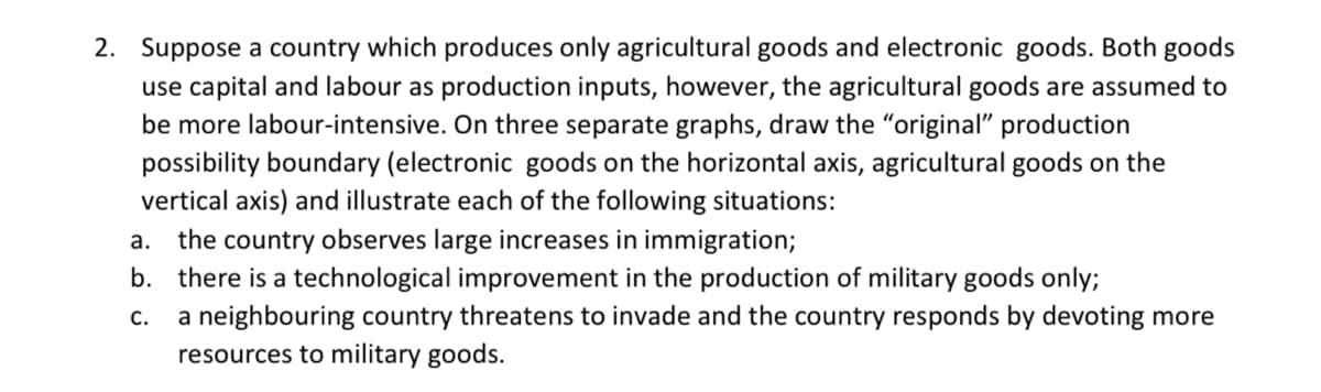 2. Suppose a country which produces only agricultural goods and electronic goods. Both goods
use capital and labour as production inputs, however, the agricultural goods are assumed to
be more labour-intensive. On three separate graphs, draw the "original" production
possibility boundary (electronic goods on the horizontal axis, agricultural goods on the
vertical axis) and illustrate each of the following situations:
a. the country observes large increases in immigration;
b. there is a technological improvement in the production of military goods only;
C.
a neighbouring country threatens to invade and the country responds by devoting more
resources to military goods.