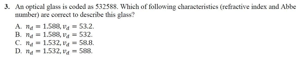 3. An optical glass is coded as 532588. Which of following characteristics (refractive index and Abbe
number) are correct to describe this glass?
A. na
1.588, vd
53.2.
1.588, va = 532.
С. Па — 1.532, va — 58.8.
1.532, va
В. Па
%3D
D. na
=588.
