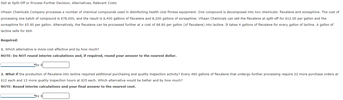 Sell at Split-Off or Process Further Decision, Alternatives, Relevant Costs
Vihaan Chemicals Company processes a number of chemical compounds used in disinfecting health club fitness equipment. One compound is decomposed into two chemicals: flexalene and soreaphine. The cost of
processing one batch of compound is $78,000, and the result is 6,400 gallons of flexalene and 8,200 gallons of soreaphine. Vihaan Chemicals can sell the flexalene at split-off for $12.00 per gallon and the
soreaphine for $5.90 per gallon. Alternatively, the flexalene can be processed further at a cost of $8.90 per gallon (of flexalene) into lactine. It takes 4 gallons of flexalene for every gallon of lactine. A gallon of
lactine sells for $64.
Required:
1. Which alternative is more cost effective and by how much?
NOTE: Do NOT round interim calculations and, if required, round your answer to the nearest dollar.
▼by
2. What if the production of flexalene into lactine required additional purchasing and quality inspection activity? Every 460 gallons of flexalene that undergo further processing require 22 more purchase orders at
$12 each and 13 more quality inspection hours at $25 each. Which alternative would be better and by how much?
NOTE: Round interim calculations and your final answer to the nearest cent.
by $