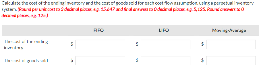 Calculate the cost of the ending inventory and the cost of goods sold for each cost flow assumption, using a perpetual inventory
system. (Round per unit cost to 3 decimal places, e.g. 15.647 and final answers to O decimal places, e.g. 5,125. Round answers to 0
decimal places, e.g. 125.)
FIFO
LIFO
Moving-Average
The cost of the ending
inventory
$
The cost of goods sold
LA
LA
LA
$
LA
$
$
LA
$
LA