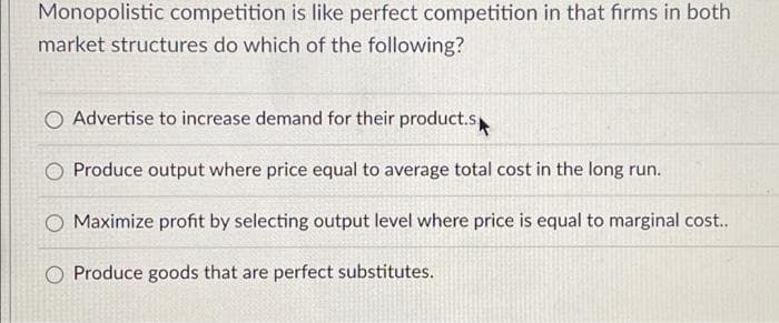 Monopolistic competition is like perfect competition in that firms in both
market structures do which of the following?
O Advertise to increase demand for their product.s
O Produce output where price equal to average total cost in the long run.
O Maximize profit by selecting output level where price is equal to marginal cost..
O Produce goods that are perfect substitutes.