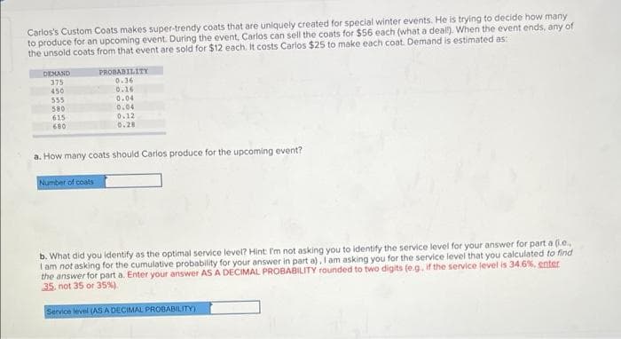 Carlos's Custom Coats makes super-trendy coats that are uniquely created for special winter events. He is trying to decide how many
to produce for an upcoming event. During the event, Carlos can sell the coats for $56 each (what a deal!). When the event ends, any of
the unsold coats from that event are sold for $12 each. It costs Carlos $25 to make each coat. Demand is estimated as:
PROBABILITY
DEMAND
375
0.36
450
0.16
555
0.04
580
0.04
615
0.12
680
0.28
a. How many coats should Carlos produce for the upcoming event?
Number of coats
b. What did you identify as the optimal service level? Hint: I'm not asking you to identify the service level for your answer for part a (i.e..
I am not asking for the cumulative probability for your answer in part a), I am asking you for the service level that you calculated to find
the answer for part a. Enter your answer AS A DECIMAL PROBABILITY rounded to two digits (eg, if the service level is 34.6%, enter
35, not 35 or 35%).
Service level (AS A DECIMAL PROBABILITY)