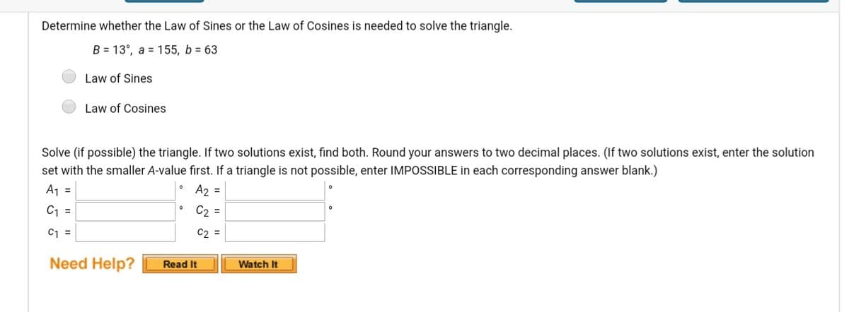 Determine whether the Law of Sines or the Law of Cosines is needed to solve the triangle.
B = 13°, a = 155, b = 63
Law of Sines
Law of Cosines
Solve (if possible) the triangle. If two solutions exist, find both. Round your answers to two decimal places. (If two solutions exist, enter the solution
set with the smaller A-value first. If a triangle is not possible, enter IMPOSSIBLE in each corresponding answer blank.)
A1 =
A2 =
C1 =
C2 =
C1 =
C2 =
Need Help?
Watch It
Read It
