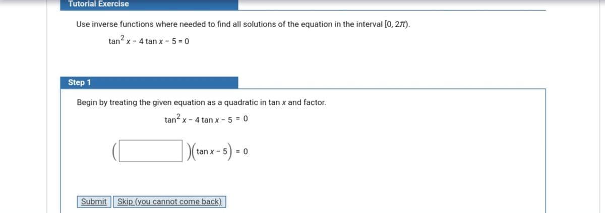 Tutorial Exercise
Use inverse functions where needed to find all solutions of the equation in the interval [0, 277).
tan x - 4 tan x - 5 = 0
Step 1
Begin by treating the given equation as a quadratic in tan x and factor.
tan?
X - 4 tan x - 5 = 0
3) =
tan x - 5
Submit
Skip (you cannot come back)
