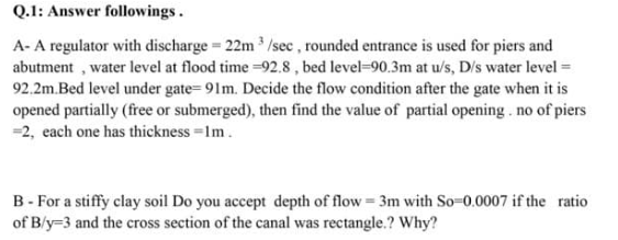 Q.1: Answer followings.
A- A regulator with discharge = 22m /sec , rounded entrance is used for piers and
abutment , water level at flood time =92.8 , bed level=90.3m at u/s, D/s water level =
92.2m.Bed level under gate= 91m. Decide the flow condition after the gate when it is
opened partially (free or submerged), then find the value of partial opening . no of piers
=2, each one has thickness =1m.
B- For a stiffy clay soil Do you accept depth of flow= 3m with So-0.0007 if the ratio
of B/y=3 and the cross section of the canal was rectangle.? Why?

